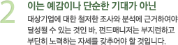 2 이는 예감이나 단순한 기대가 아닌 대상기업에 대한 철저한 조사와 분석에 근거하여야 달성될 수 있는 것인 바, 펀드매니저는 부지런하고 부단히 노력하는 자세를 갖추어야 할 것입니다.